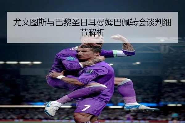 尤文图斯与巴黎圣日耳曼姆巴佩转会谈判细节解析