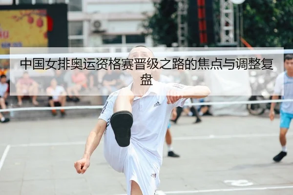 中国女排奥运资格赛晋级之路的焦点与调整复盘